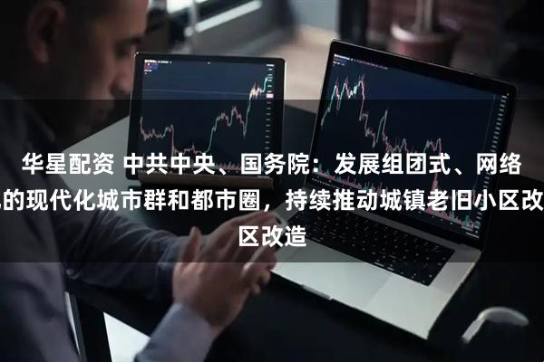 华星配资 中共中央、国务院：发展组团式、网络化的现代化城市群和都市圈，持续推动城镇老旧小区改造