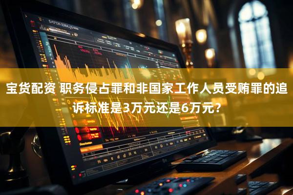 宝货配资 职务侵占罪和非国家工作人员受贿罪的追诉标准是3万元还是6万元？