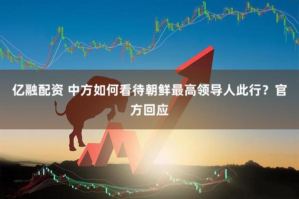 亿融配资 中方如何看待朝鲜最高领导人此行？官方回应