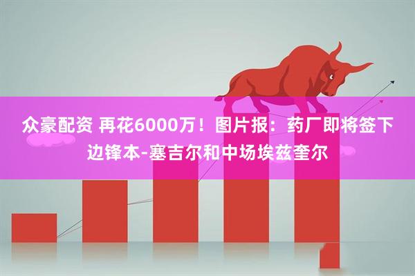 众豪配资 再花6000万！图片报：药厂即将签下边锋本-塞吉尔和中场埃兹奎尔