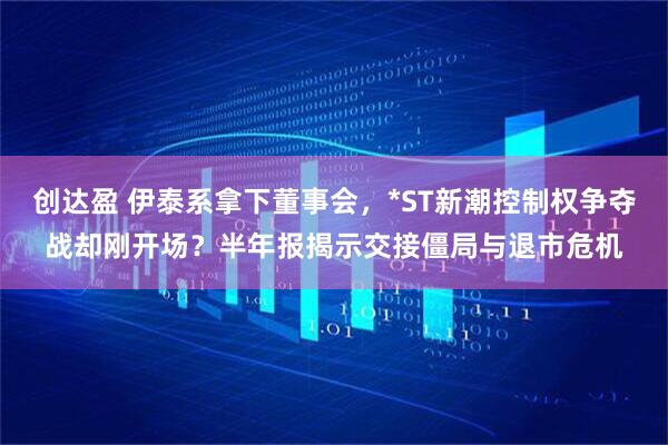创达盈 伊泰系拿下董事会，*ST新潮控制权争夺战却刚开场？半年报揭示交接僵局与退市危机