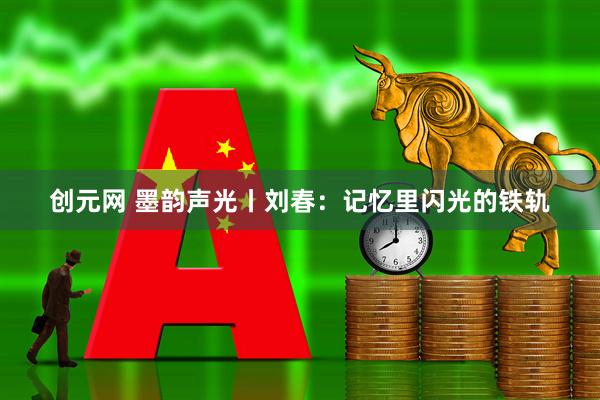 创元网 墨韵声光丨刘春：记忆里闪光的铁轨