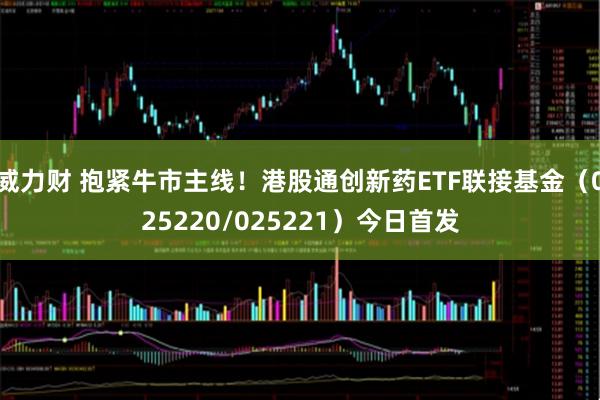 威力财 抱紧牛市主线！港股通创新药ETF联接基金（025220/025221）今日首发