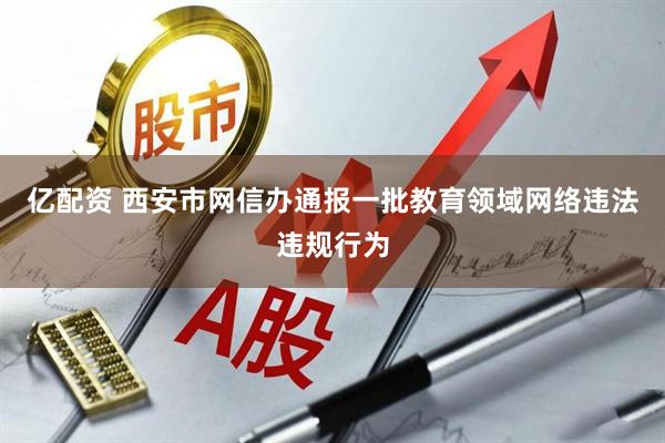 亿配资 西安市网信办通报一批教育领域网络违法违规行为