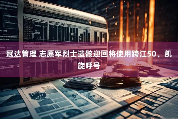 冠达管理 志愿军烈士遗骸迎回将使用跨江50、凯旋呼号