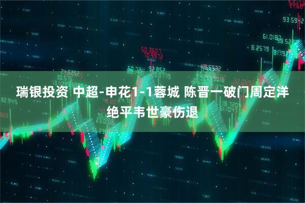 瑞银投资 中超-申花1-1蓉城 陈晋一破门周定洋绝平韦世豪伤退