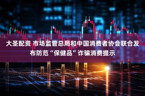 大圣配资 市场监管总局和中国消费者协会联合发布防范“保健品”诈骗消费提示