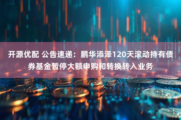 开源优配 公告速递：鹏华添泽120天滚动持有债券基金暂停大额申购和转换转入业务