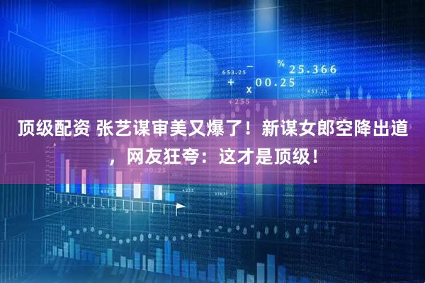顶级配资 张艺谋审美又爆了！新谋女郎空降出道，网友狂夸：这才是顶级！