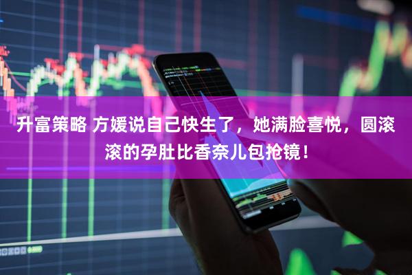 升富策略 方媛说自己快生了，她满脸喜悦，圆滚滚的孕肚比香奈儿包抢镜！