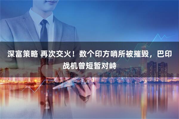 深富策略 再次交火！数个印方哨所被摧毁，巴印战机曾短暂对峙