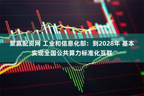 聚赢配资网 工业和信息化部：到2028年 基本实现全国公共算力标准化互联