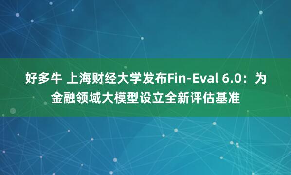 好多牛 上海财经大学发布Fin-Eval 6.0:为金融领域大模型设立全新评估基准