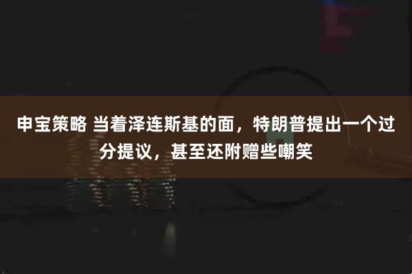 申宝策略 当着泽连斯基的面,特朗普提出一个过分提议,甚至还附赠些嘲笑