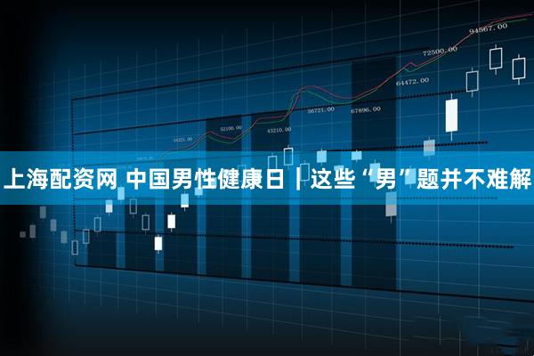 上海配资网 中国男性健康日|这些“男”题并不难解
