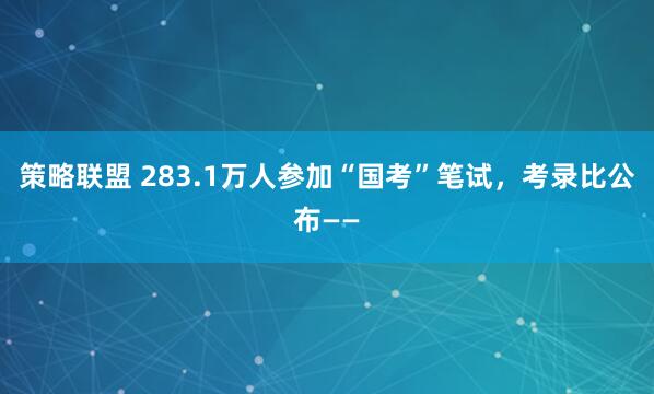 策略联盟 283.1万人参加“国考”笔试,考录比公布——