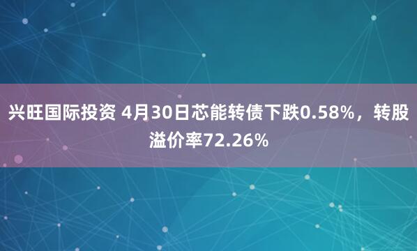 兴旺国际投资 4月30日芯能转债下跌0.58%，转股溢价率72.26%