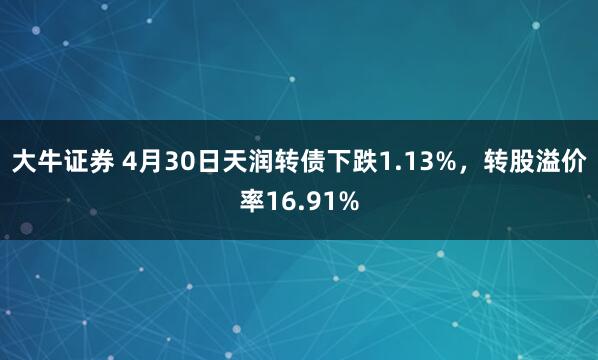 大牛证券 4月30日天润转债下跌1.13%，转股溢价率16.91%