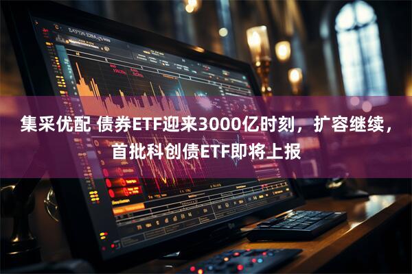 集采优配 债券ETF迎来3000亿时刻，扩容继续，首批科创债ETF即将上报