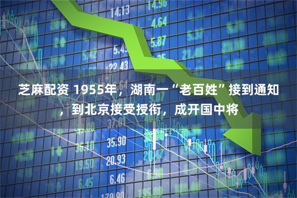 芝麻配资 1955年,湖南一“老百姓”接到通知,到北京接受授衔,成开国中将