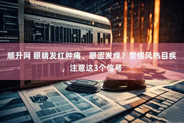 顺升网 眼睛发红肿痛、眼涩发痒？警惕风热目疾，注意这3个信号