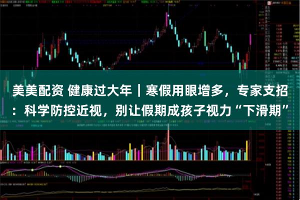 美美配资 健康过大年|寒假用眼增多,专家支招:科学防控近视,别让假期成孩子视力“下滑期”