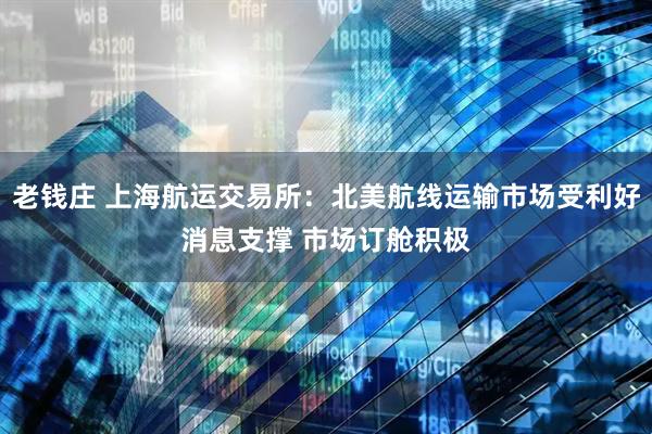 老钱庄 上海航运交易所：北美航线运输市场受利好消息支撑 市场订舱积极