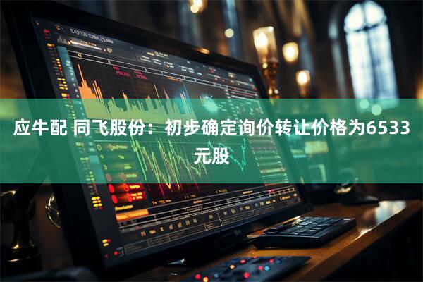应牛配 同飞股份：初步确定询价转让价格为6533元股