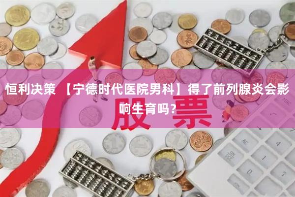 恒利决策 【宁德时代医院男科】得了前列腺炎会影响生育吗?