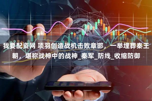 我要配资网 项羽创造战机击败章邯，一举埋葬秦王朝，堪称战神中的战神_秦军_防线_收缩防御