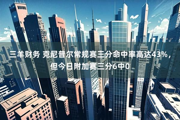 三羊财务 克尼普尔常规赛三分命中率高达43%，但今日附加赛三分6中0