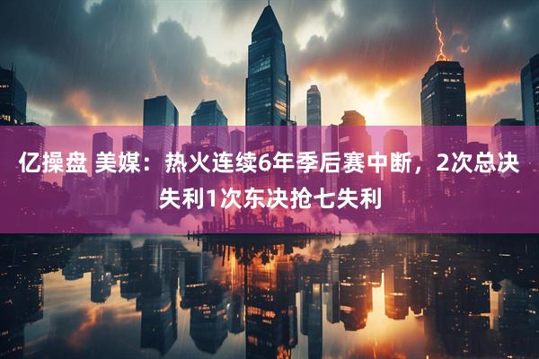亿操盘 美媒:热火连续6年季后赛中断,2次总决失利1次东决抢七失利